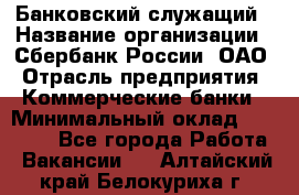 Банковский служащий › Название организации ­ Сбербанк России, ОАО › Отрасль предприятия ­ Коммерческие банки › Минимальный оклад ­ 14 000 - Все города Работа » Вакансии   . Алтайский край,Белокуриха г.